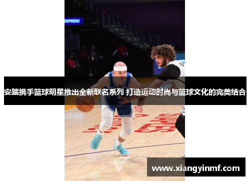 安踏携手篮球明星推出全新联名系列 打造运动时尚与篮球文化的完美结合