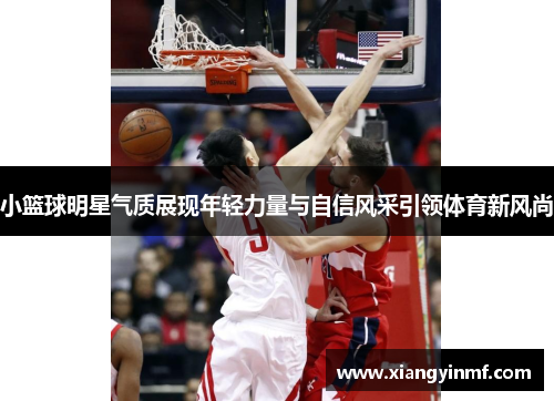 小篮球明星气质展现年轻力量与自信风采引领体育新风尚