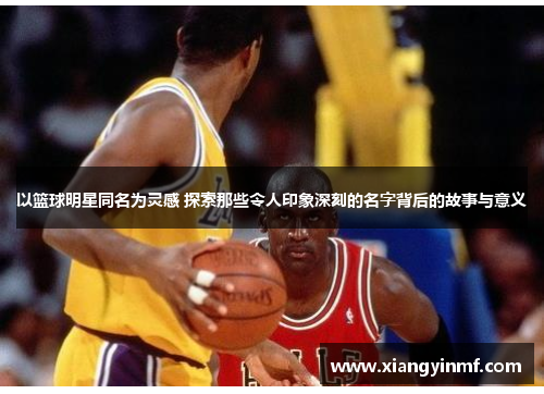 以篮球明星同名为灵感 探索那些令人印象深刻的名字背后的故事与意义